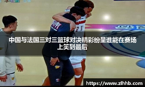 中国与法国三对三篮球对决精彩纷呈谁能在赛场上笑到最后
